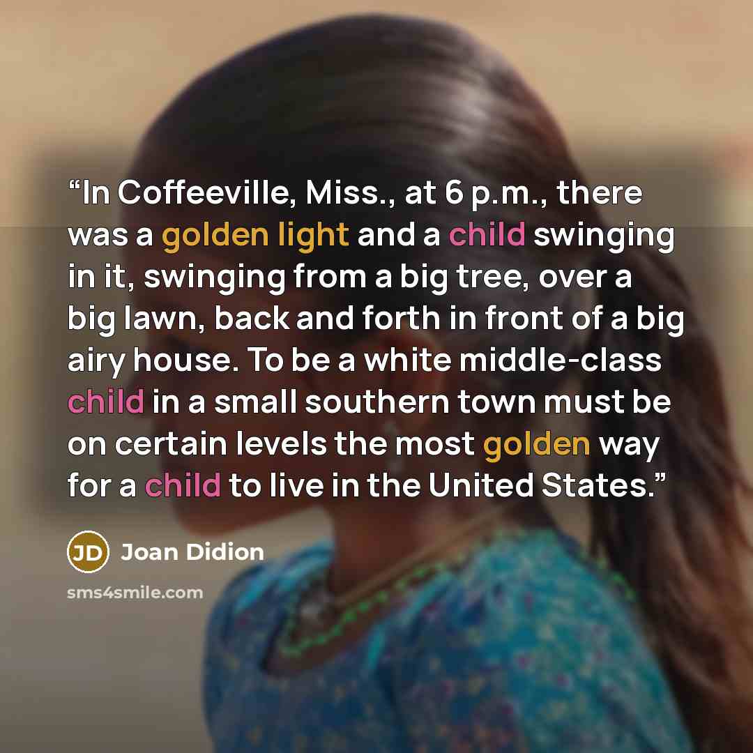 “In Coffeeville, Miss., at 6 p.m., there was a golden light and a child swinging in it, swinging from a big tree, over a big lawn, back and forth in front of a big airy house. To be a white middle-class child in a small southern town must be on certain levels the most golden way for a child to live…” quote by Joan Didion