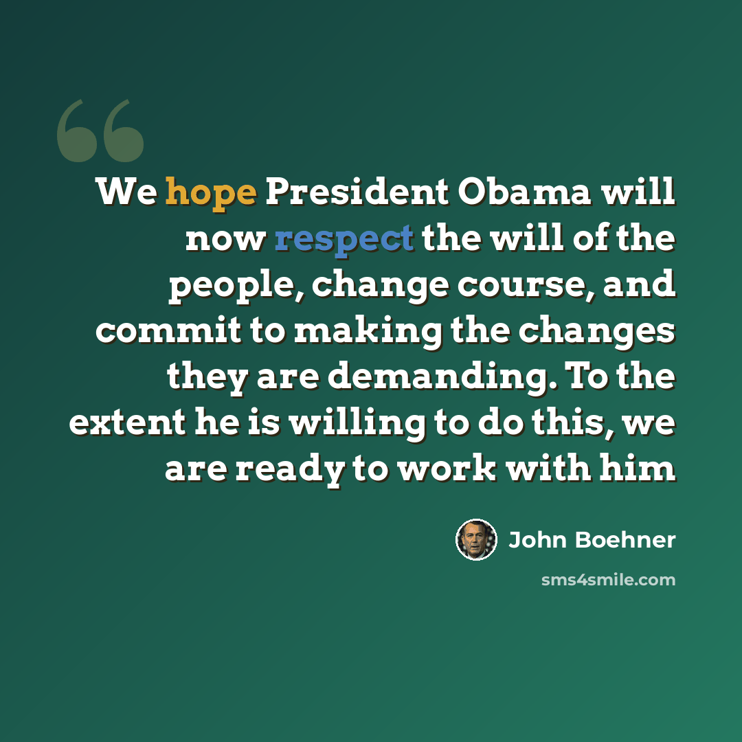 “We hope President Obama will now respect the will of the people, change course, and commit to making the changes they are demanding. To the extent he is willing to do this, we are ready to work with him” quote by John Boehner