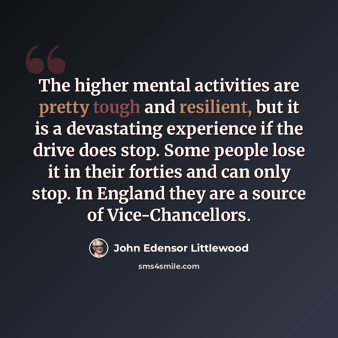 “The higher mental activities are pretty tough and resilient, but it is a devastating experience if the drive does stop. Some people lose it in their forties and can only stop. In England they are a source of Vice-Chancellors.” quote by John Edensor Littlewood