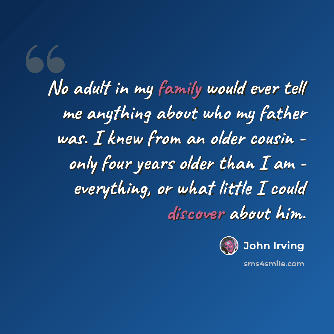 “No adult in my family would ever tell me anything about who my father was. I knew from an older cousin - only four years older than I am - everything, or what little I could discover about him.” quote by John Irving