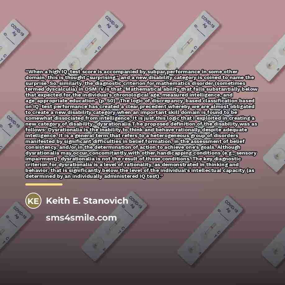 “When a high IQ-test score is accompanied by subpar performance in some other domain, this is thought "surprising," and a new disability category is coined to name the surprise. So, similarly, the diagnostic criterion for mathematics disorder (sometimes termed dyscalculia) in DSM IV is that…” quote by Keith E. Stanovich