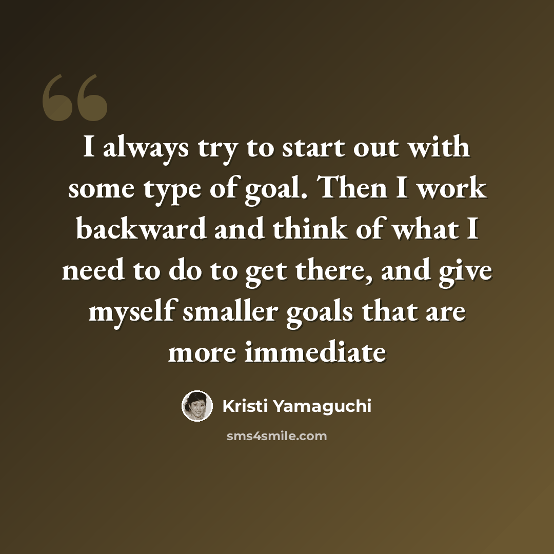 “I always try to start out with some type of goal. Then I work backward and think of what I need to do to get there, and give myself smaller goals that are more immediate” quote by Kristi Yamaguchi