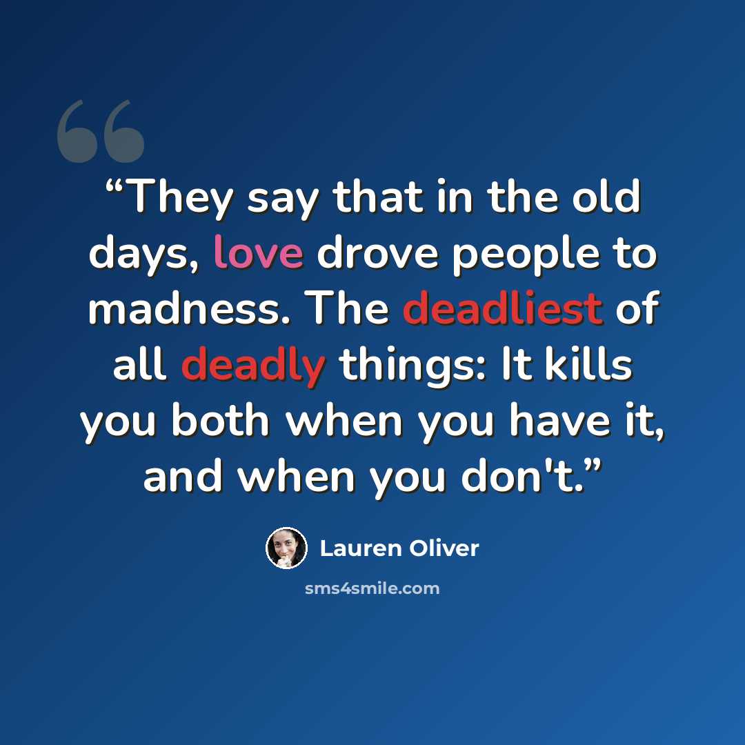 “They say that in the old days, love drove people to madness. The deadliest of all deadly things: It kills you both when you have it, and when you don't.” quote by Lauren Oliver