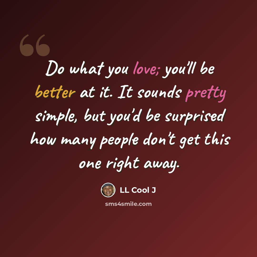 “Do what you love; you'll be better at it. It sounds pretty simple, but you'd be surprised how many people don't get this one right away.” quote by LL Cool J