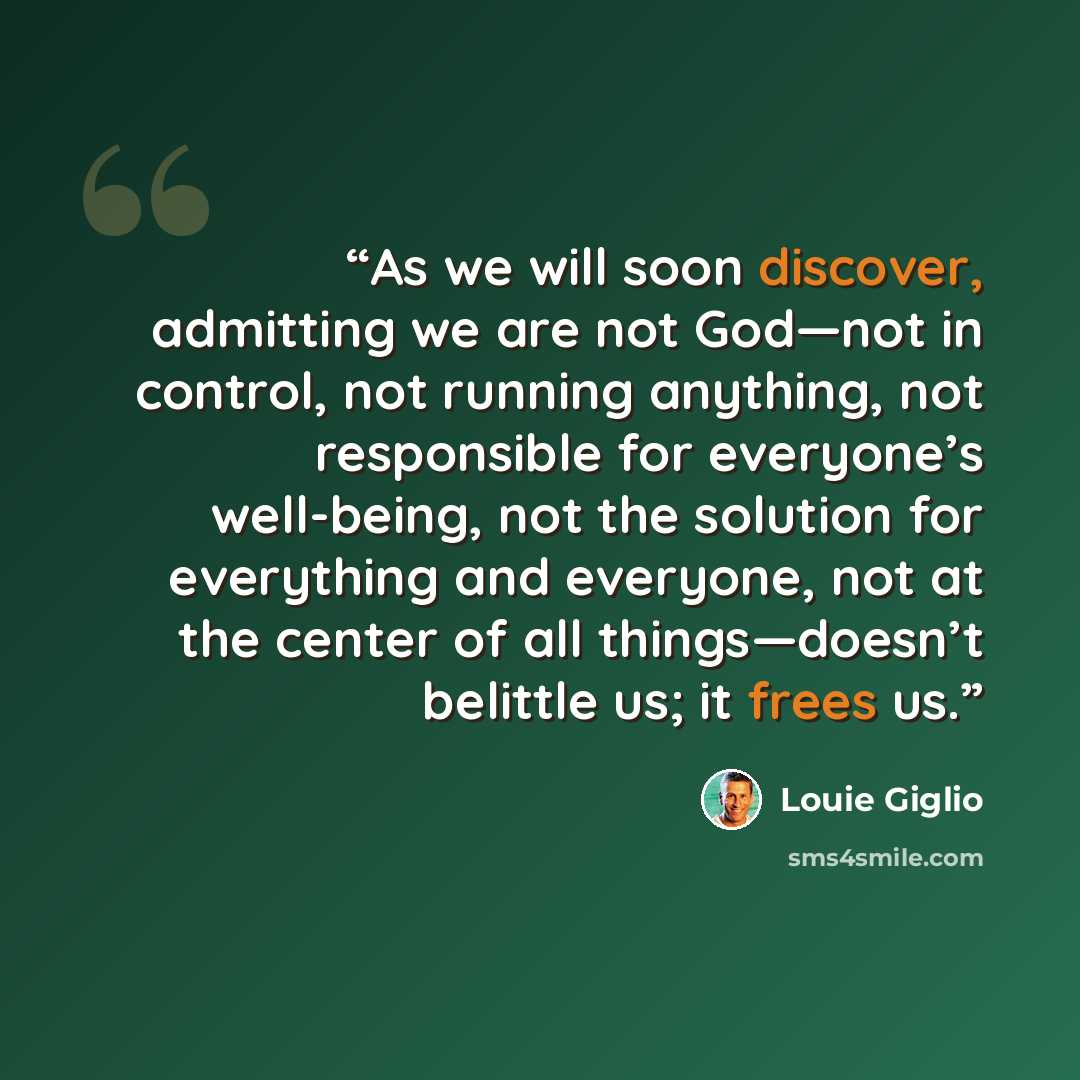 “As we will soon discover, admitting we are not God—not in control, not running anything, not responsible for everyone’s well-being, not the solution for everything and everyone, not at the center of all things—doesn’t belittle us; it frees us.” quote by Louie Giglio