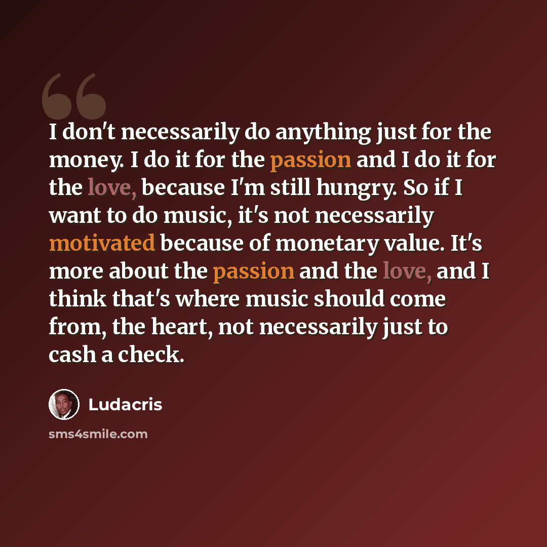 “I don't necessarily do anything just for the money. I do it for the passion and I do it for the love, because I'm still hungry. So if I want to do music, it's not necessarily motivated because of monetary value. It's more about the passion and the love, and I think that's where music should come…” quote by Ludacris