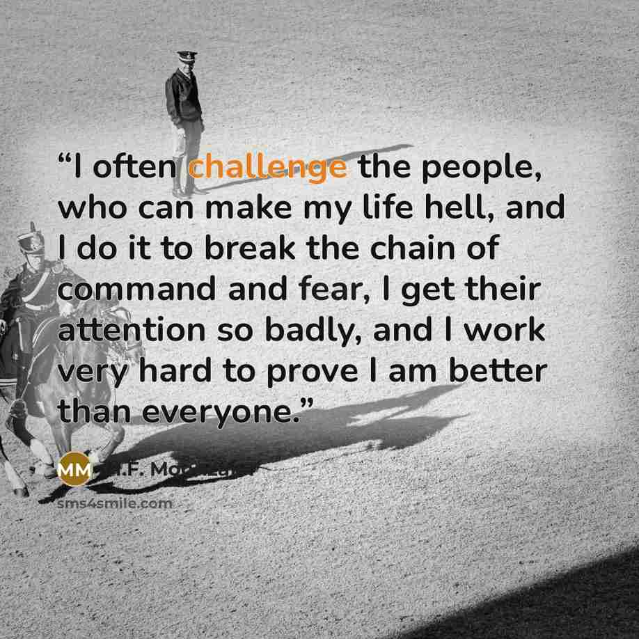 “I often challenge the people, who can make my life hell, and I do it to break the chain of command and fear, I get their attention so badly, and I work very hard to prove I am better than everyone.” quote by M.F. Moonzajer