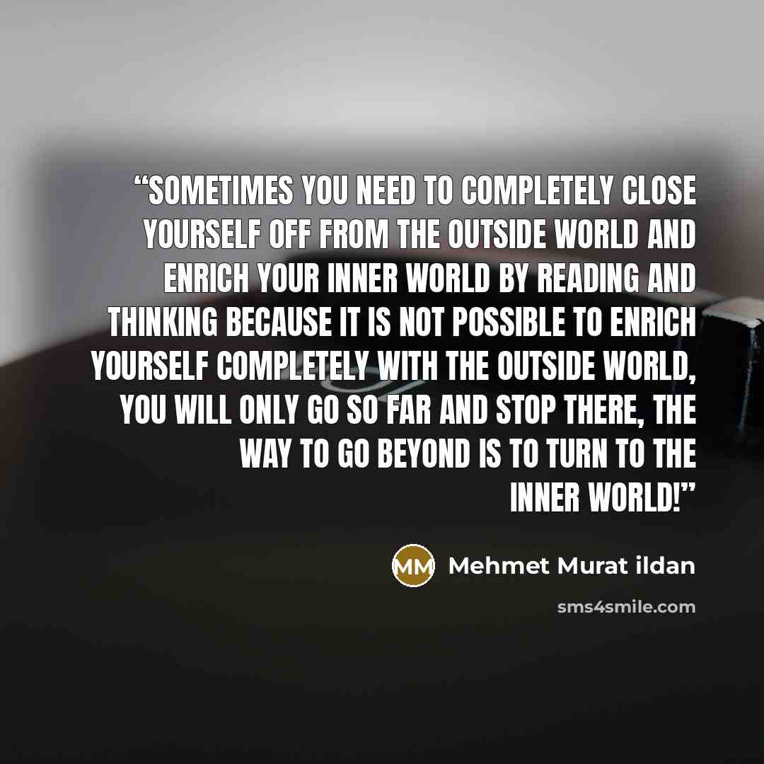“Sometimes you need to completely close yourself off from the outside world and enrich your inner world by reading and thinking because it is not possible to enrich yourself completely with the outside world, you will only go so far and stop there, the way to go beyond is to turn to the inner world!” quote by Mehmet Murat ildan