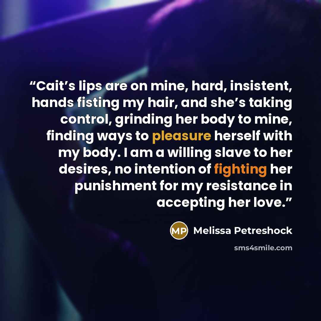 “Cait’s lips are on mine, hard, insistent, hands fisting my hair, and she’s taking control, grinding her body to mine, finding ways to pleasure herself with my body. I am a willing slave to her desires, no intention of fighting her punishment for my resistance in accepting her love.” quote by Melissa Petreshock