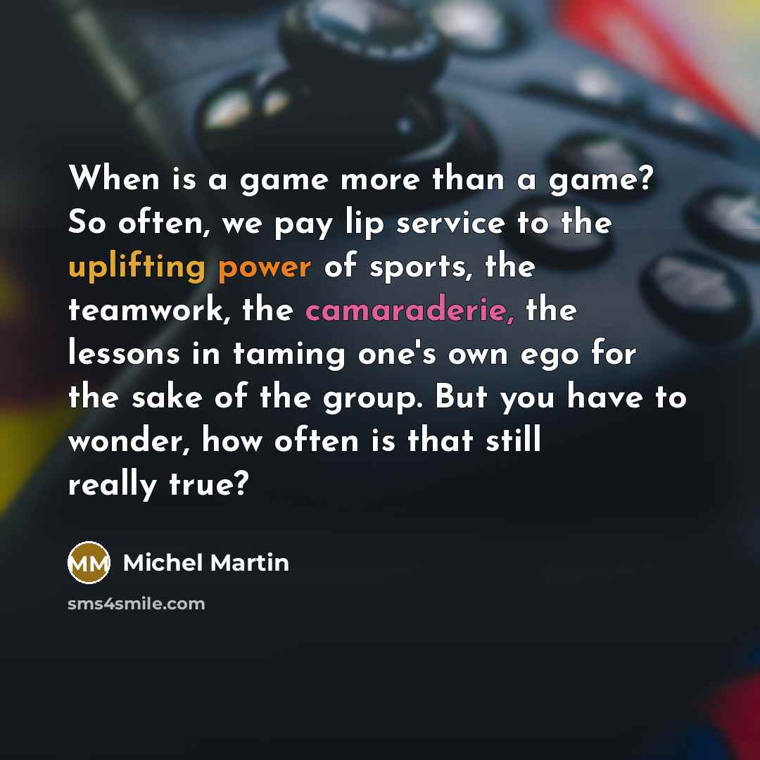 “When is a game more than a game? So often, we pay lip service to the uplifting power of sports, the teamwork, the camaraderie, the lessons in taming one's own ego for the sake of the group. But you have to wonder, how often is that still really true?” quote by Michel Martin
