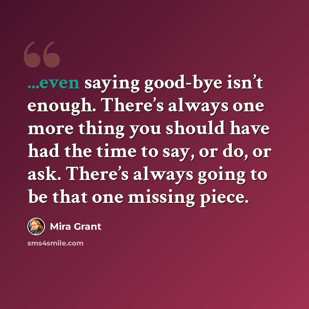 “...even saying good-bye isn’t enough. There’s always one more thing you should have had the time to say, or do, or ask. There’s always going to be that one missing piece.” quote by Mira Grant