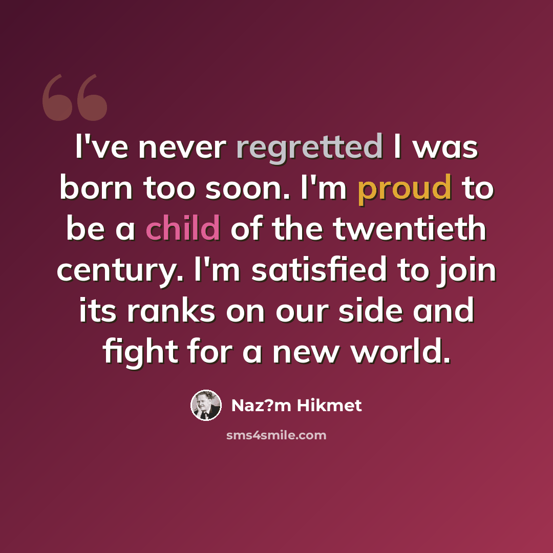 “I've never regretted I was born too soon. I'm proud to be a child of the twentieth century. I'm satisfied to join its ranks on our side and fight for a new world.” quote by Naz?m Hikmet