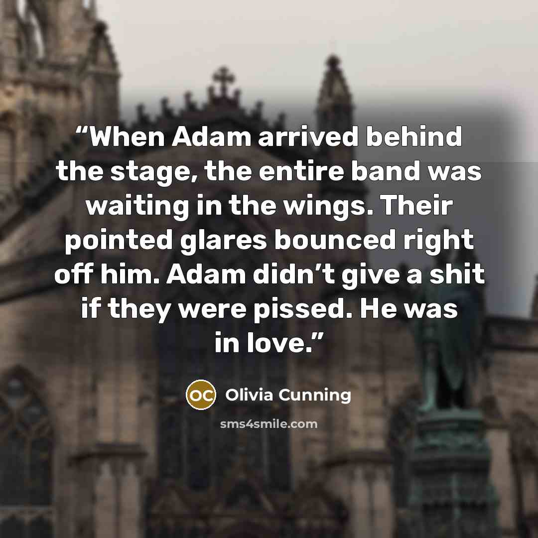 “When Adam arrived behind the stage, the entire band was waiting in the wings. Their pointed glares bounced right off him. Adam didn’t give a shit if they were pissed. He was in love.” quote by Olivia Cunning