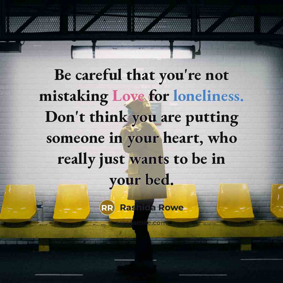 “Be careful that you're not mistaking Love for loneliness. Don't think you are putting someone in your heart, who really just wants to be in your bed.” quote by Rashida Rowe