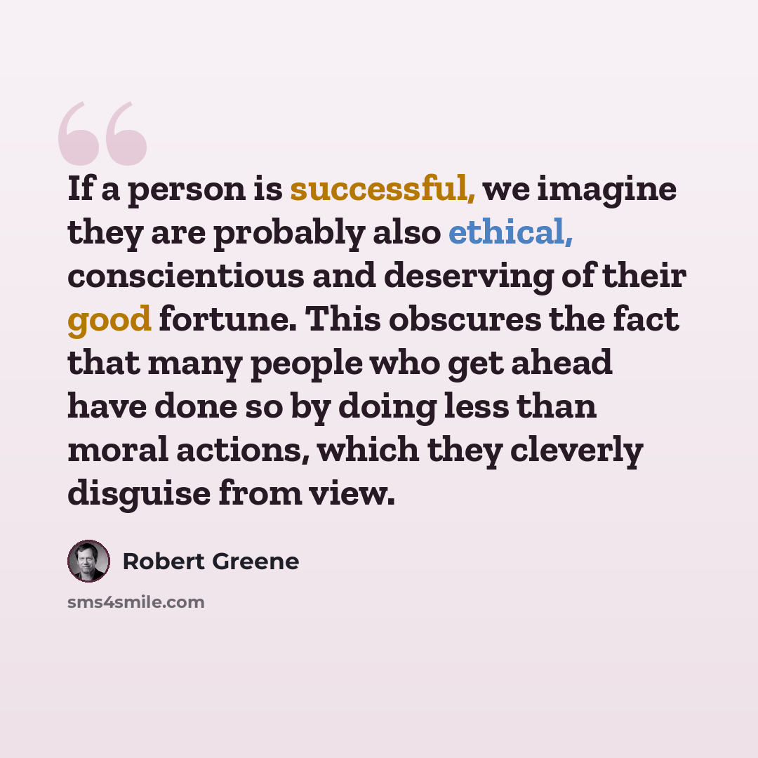 “If a person is successful, we imagine they are probably also ethical, conscientious and deserving of their good fortune. This obscures the fact that many people who get ahead have done so by doing less than moral actions, which they cleverly disguise from view.” quote by Robert Greene