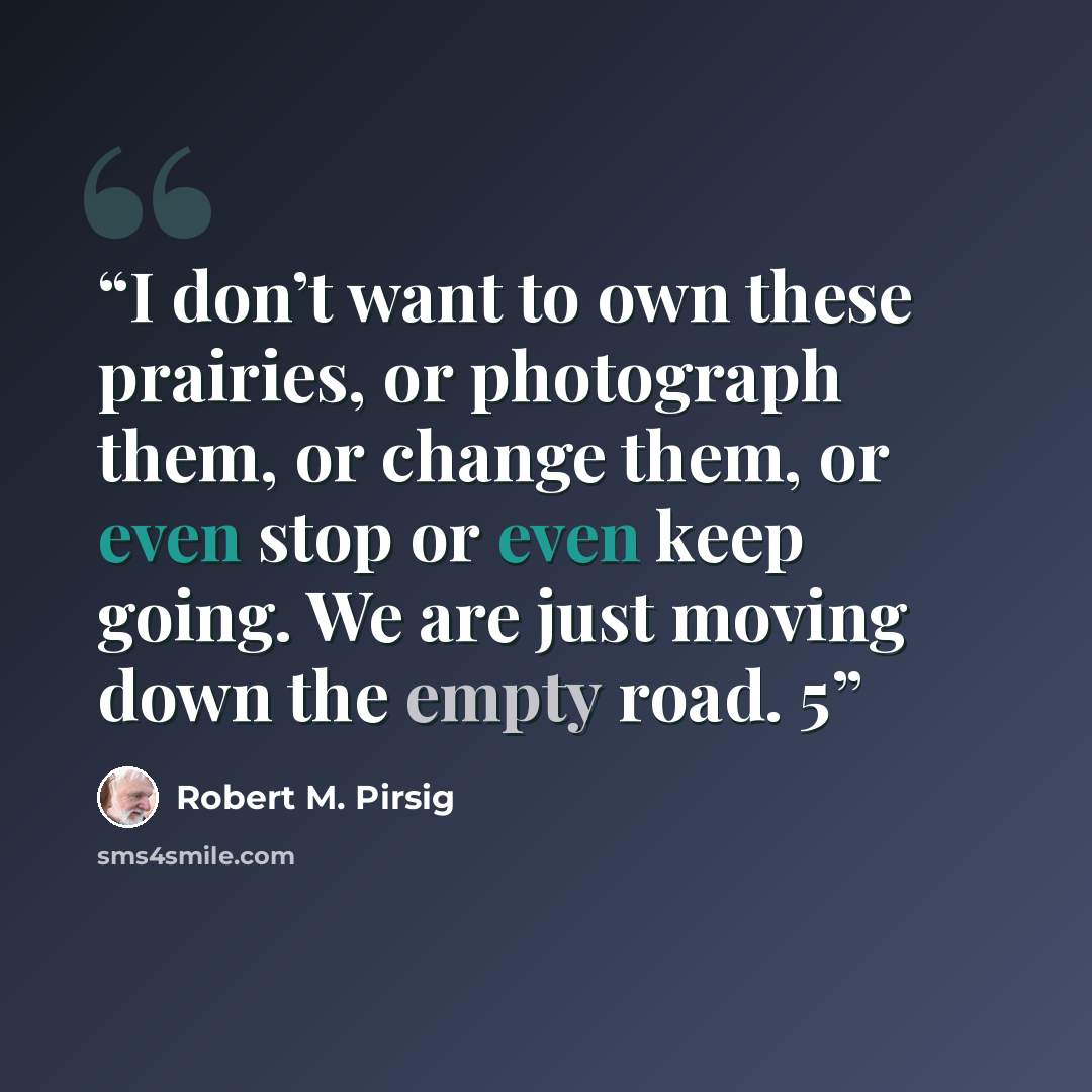 “I don’t want to own these prairies, or photograph them, or change them, or even stop or even keep going. We are just moving down the empty road. 5” quote by Robert M. Pirsig