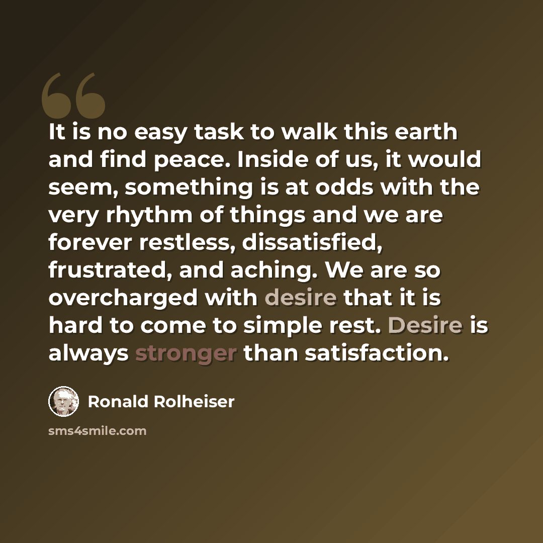 “It is no easy task to walk this earth and find peace. Inside of us, it would seem, something is at odds with the very rhythm of things and we are forever restless, dissatisfied, frustrated, and aching. We are so overcharged with desire that it is hard to come to simple rest. Desire is always…” quote by Ronald Rolheiser