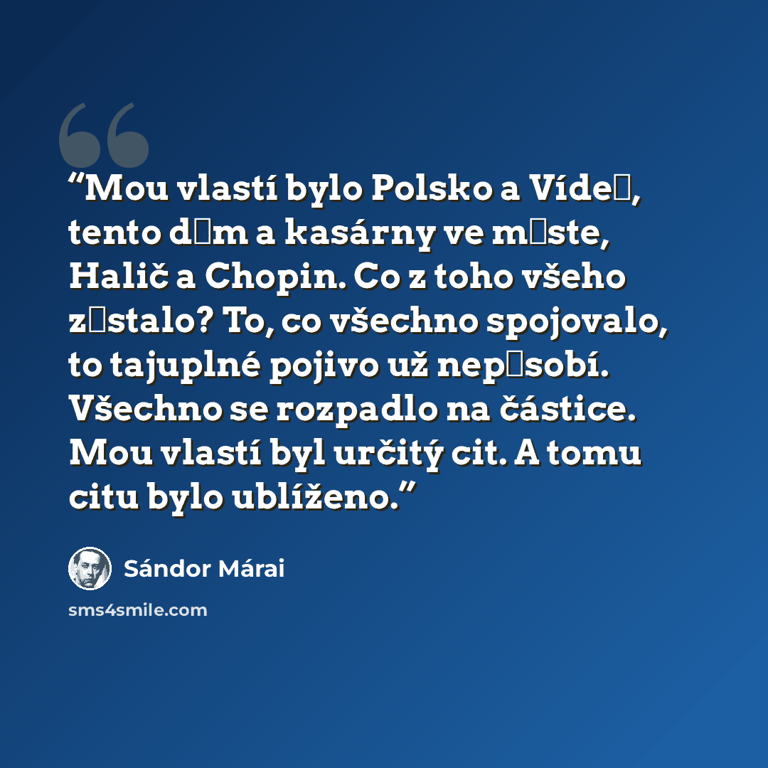 “Mou vlastí bylo Polsko a Vídeň, tento dům a kasárny ve měste, Halič a Chopin. Co z toho všeho zůstalo? To, co všechno spojovalo, to tajuplné pojivo už nepůsobí. Všechno se rozpadlo na částice. Mou vlastí byl určitý cit. A tomu citu bylo ublíženo.” quote by Sándor Márai
