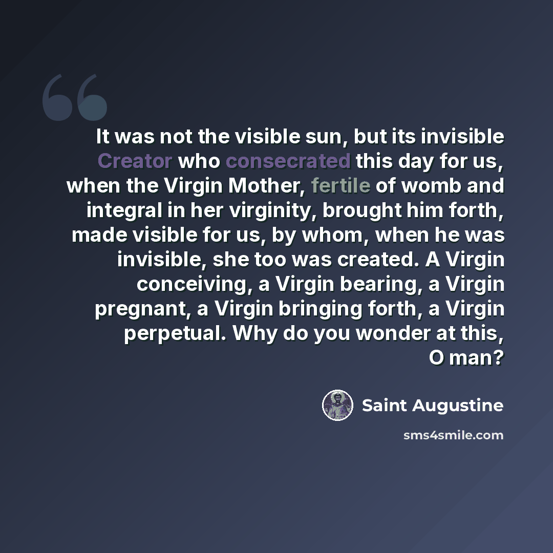 “It was not the visible sun, but its invisible Creator who consecrated this day for us, when the Virgin Mother, fertile of womb and integral in her virginity, brought him forth, made visible for us, by whom, when he was invisible, she too was created. A Virgin conceiving, a Virgin bearing, a Virgin…” quote by Saint Augustine