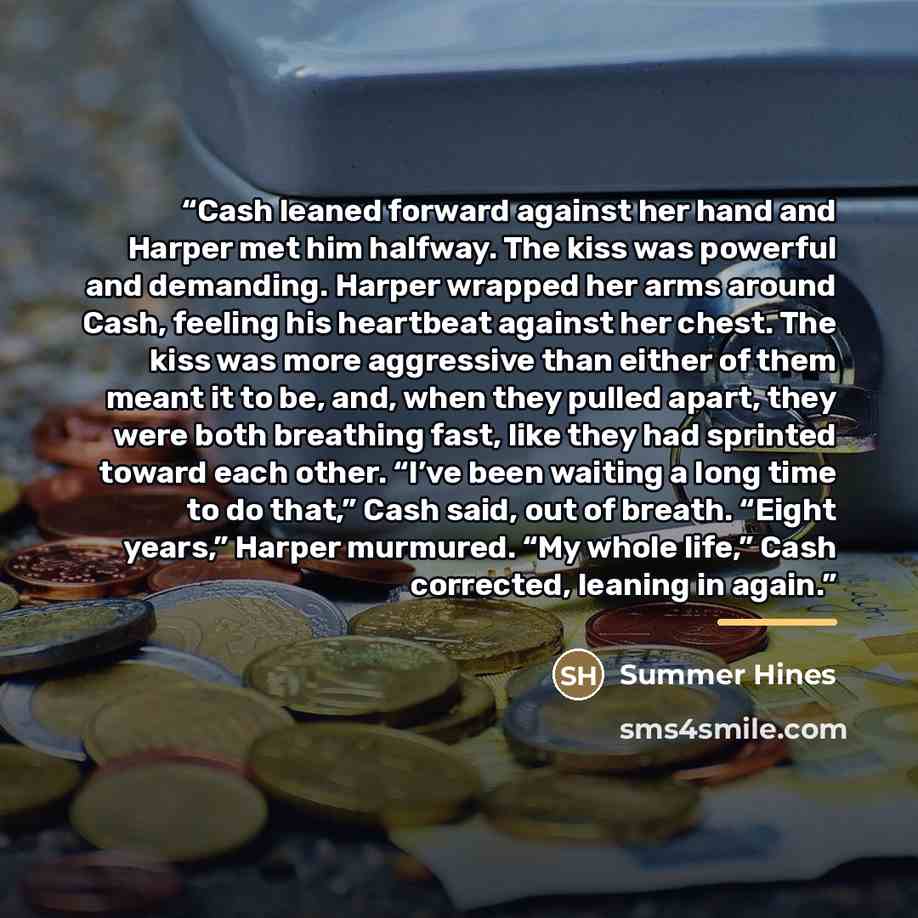 “Cash leaned forward against her hand and Harper met him halfway. The kiss was powerful and demanding. Harper wrapped her arms around Cash, feeling his heartbeat against her chest. The kiss was more aggressive than either of them meant it to be, and, when they pulled apart, they were both breathing…” quote by Summer Hines