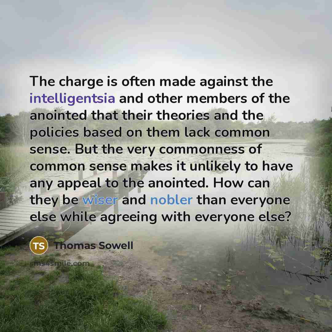 “The charge is often made against the intelligentsia and other members of the anointed that their theories and the policies based on them lack common sense. But the very commonness of common sense makes it unlikely to have any appeal to the anointed. How can they be wiser and nobler than everyone…” quote by Thomas Sowell