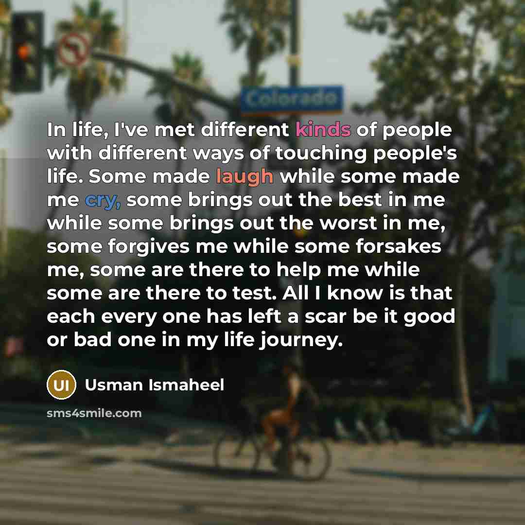 “In life, I've met different kinds of people with different ways of touching people's life. Some made laugh while some made me cry, some brings out the best in me while some brings out the worst in me, some forgives me while some forsakes me, some are there to help me while some are there to test…” quote by Usman Ismaheel