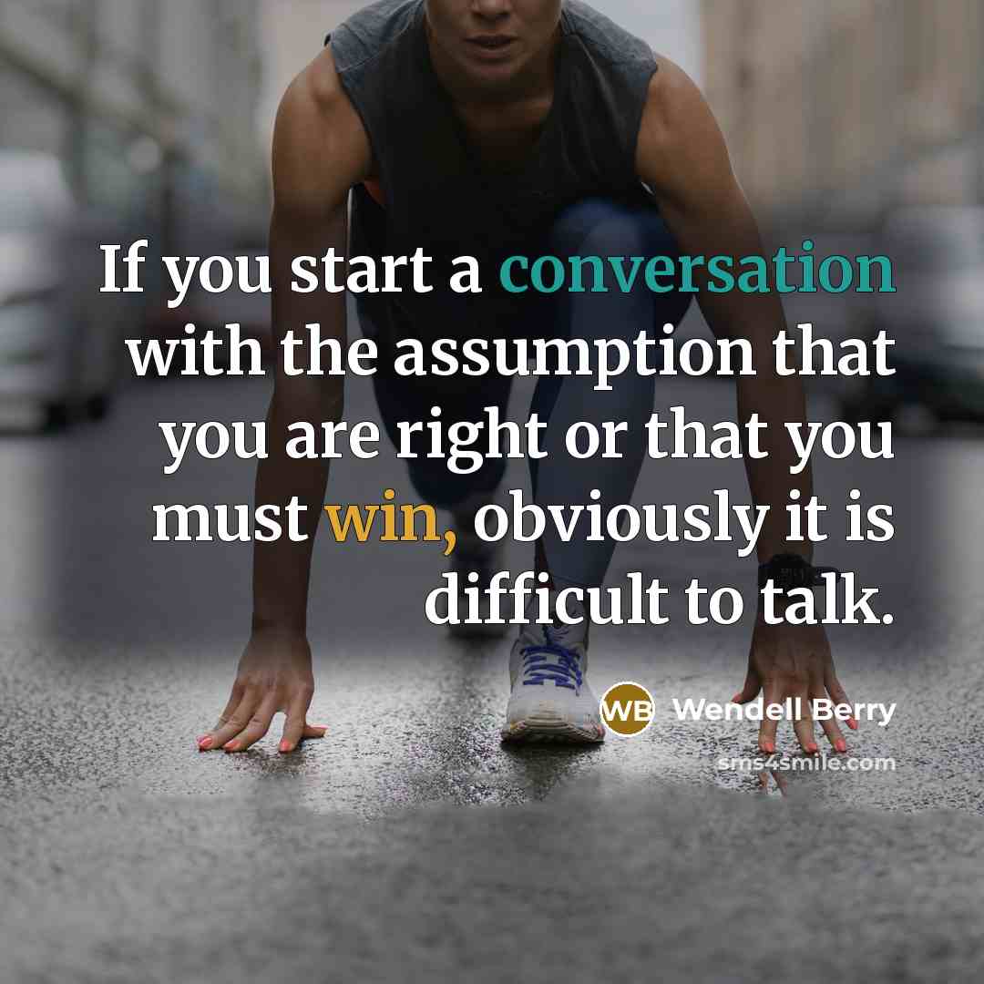 “If you start a conversation with the assumption that you are right or that you must win, obviously it is difficult to talk.” quote by Wendell Berry