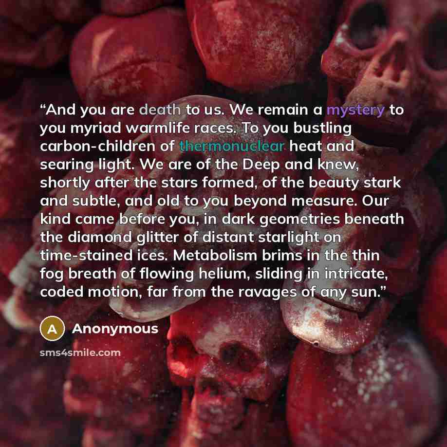 “And you are death to us. We remain a mystery to you myriad warmlife races. To you bustling carbon-children of thermonuclear heat and searing light. We are of the Deep and knew, shortly after the stars formed, of the beauty stark and subtle, and old to you beyond measure. Our kind came before you…” quote by Anonymous