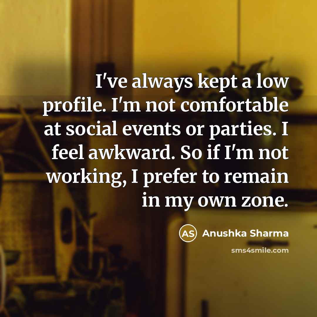 “I've always kept a low profile. I'm not comfortable at social events or parties. I feel awkward. So if I'm not working, I prefer to remain in my own zone.” quote by Anushka Sharma