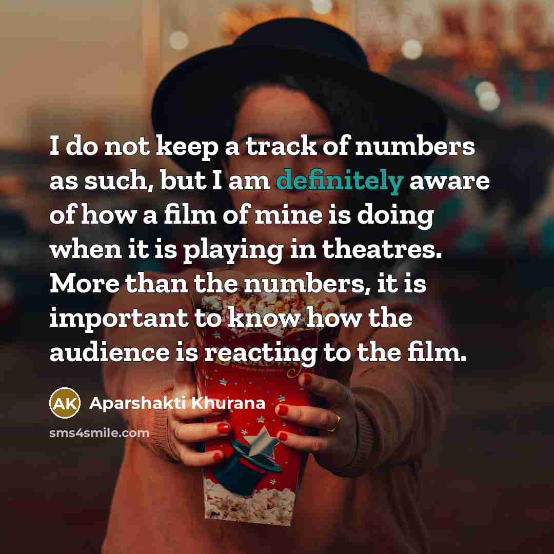 “I do not keep a track of numbers as such, but I am definitely aware of how a film of mine is doing when it is playing in theatres. More than the numbers, it is important to know how the audience is reacting to the film.” quote by Aparshakti Khurana