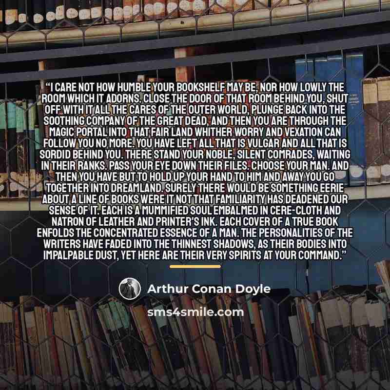 “I care not how humble your bookshelf may be, nor how lowly the room which it adorns. Close the door of that room behind you, shut off with it all the cares of the outer world, plunge back into the soothing company of the great dead, and then you are through the magic portal into that fair land…” quote by Arthur Conan Doyle