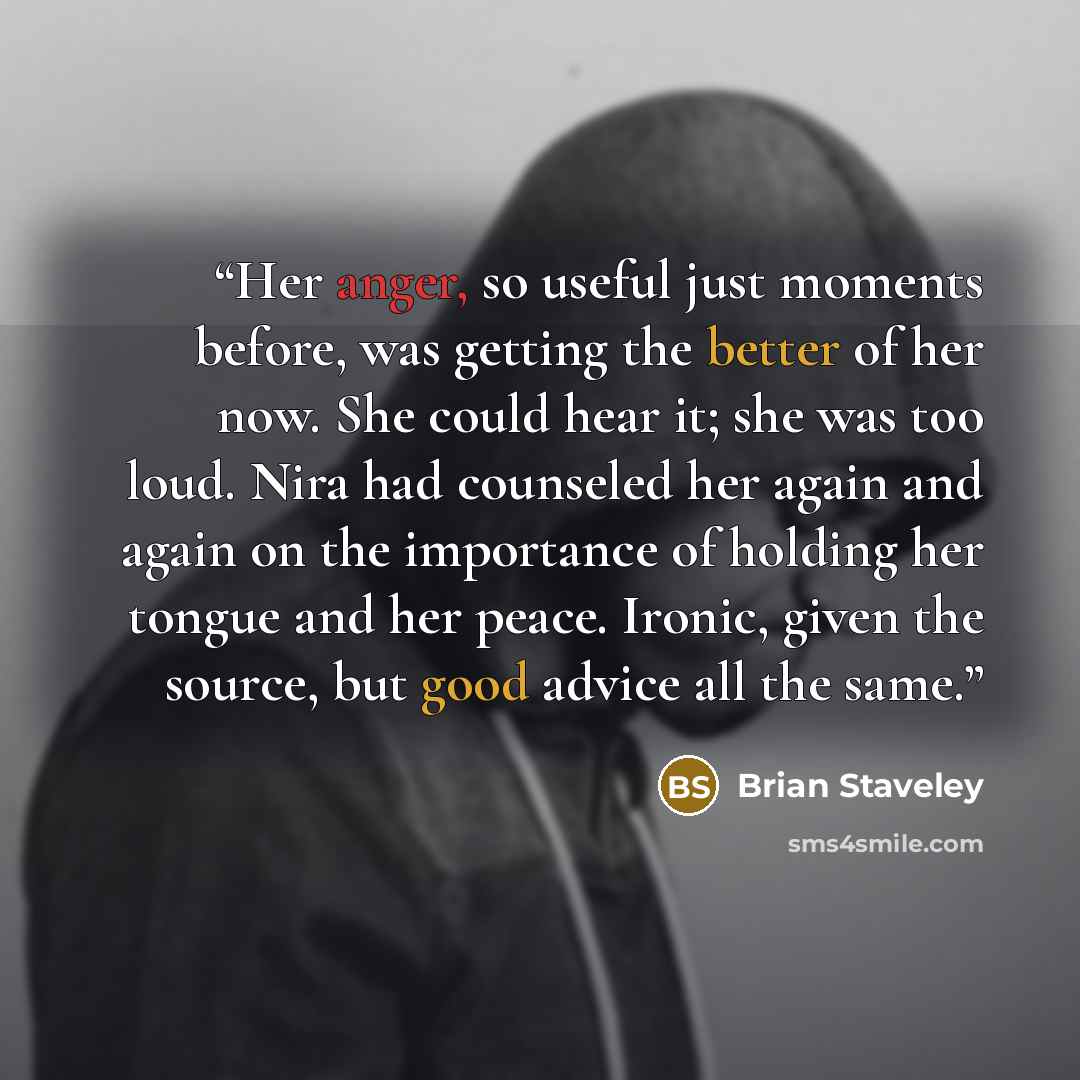 “Her anger, so useful just moments before, was getting the better of her now. She could hear it; she was too loud. Nira had counseled her again and again on the importance of holding her tongue and her peace. Ironic, given the source, but good advice all the same.” quote by Brian Staveley