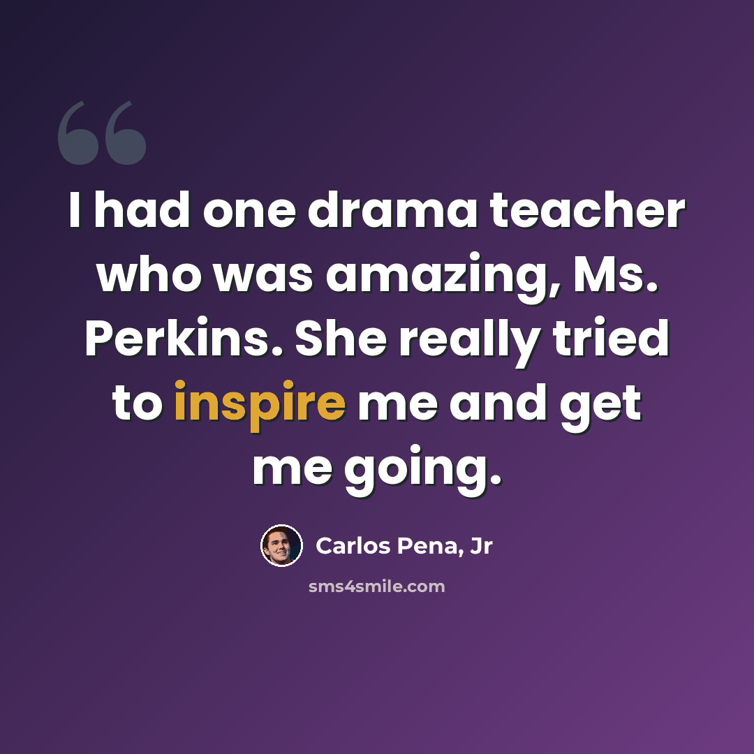 “I had one drama teacher who was amazing, Ms. Perkins. She really tried to inspire me and get me going.” quote by Carlos Pena, Jr