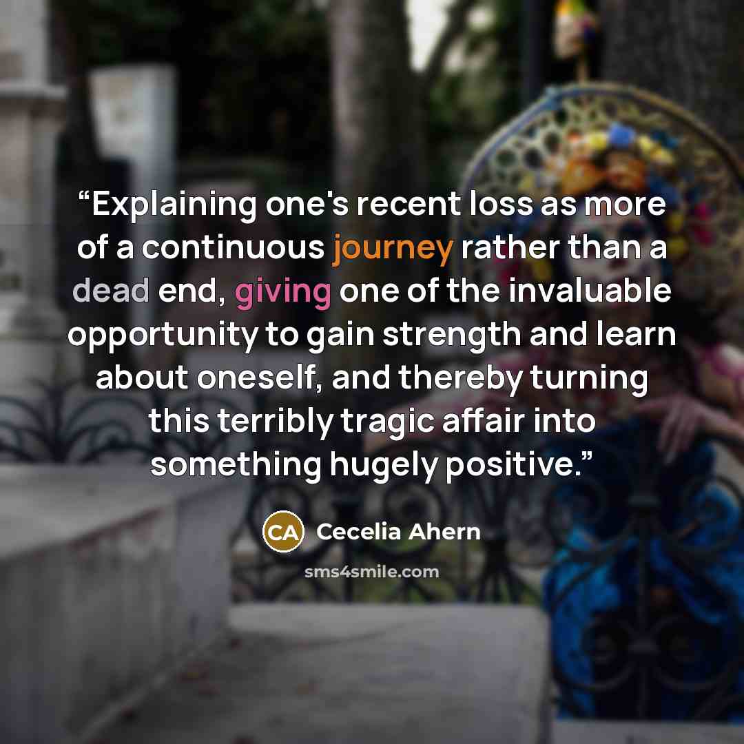 “Explaining one's recent loss as more of a continuous journey rather than a dead end, giving one of the invaluable opportunity to gain strength and learn about oneself, and thereby turning this terribly tragic affair into something hugely positive.” quote by Cecelia Ahern