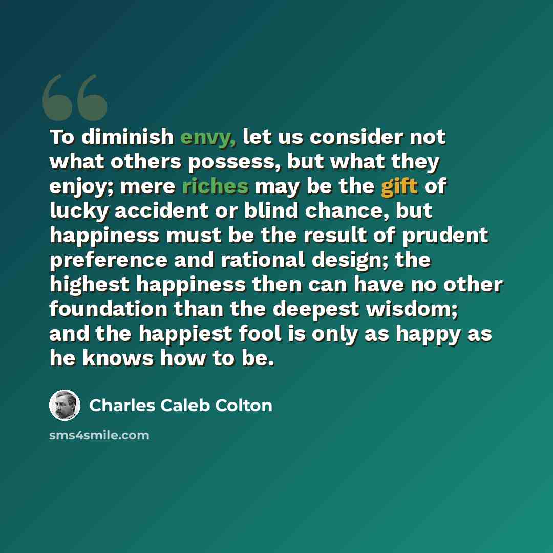 “To diminish envy, let us consider not what others possess, but what they enjoy; mere riches may be the gift of lucky accident or blind chance, but happiness must be the result of prudent preference and rational design; the highest happiness then can have no other foundation than the deepest…” quote by Charles Caleb Colton