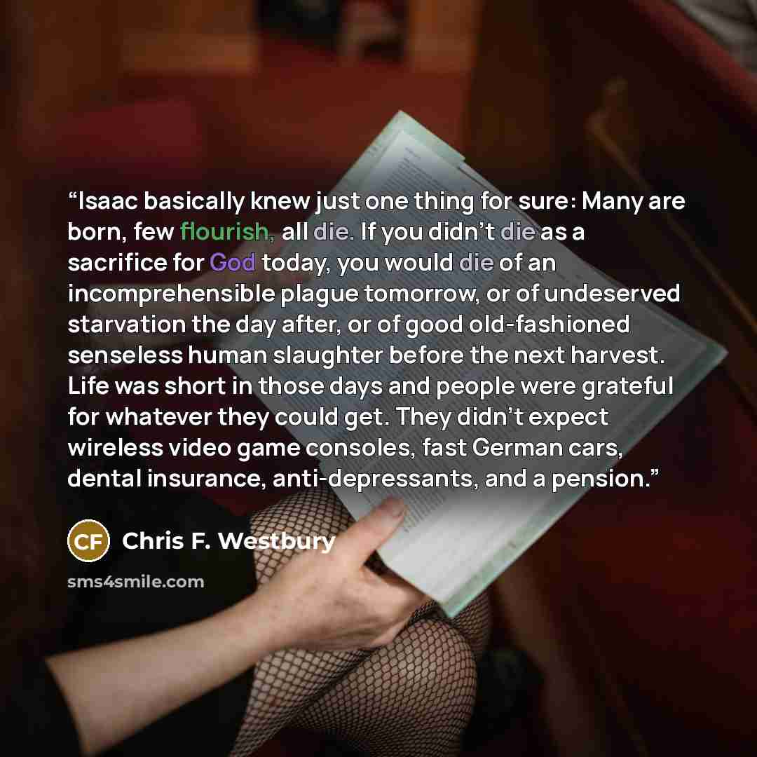 “Isaac basically knew just one thing for sure: Many are born, few flourish, all die. If you didn’t die as a sacrifice for God today, you would die of an incomprehensible plague tomorrow, or of undeserved starvation the day after, or of good old-fashioned senseless human slaughter before the next…” quote by Chris F. Westbury