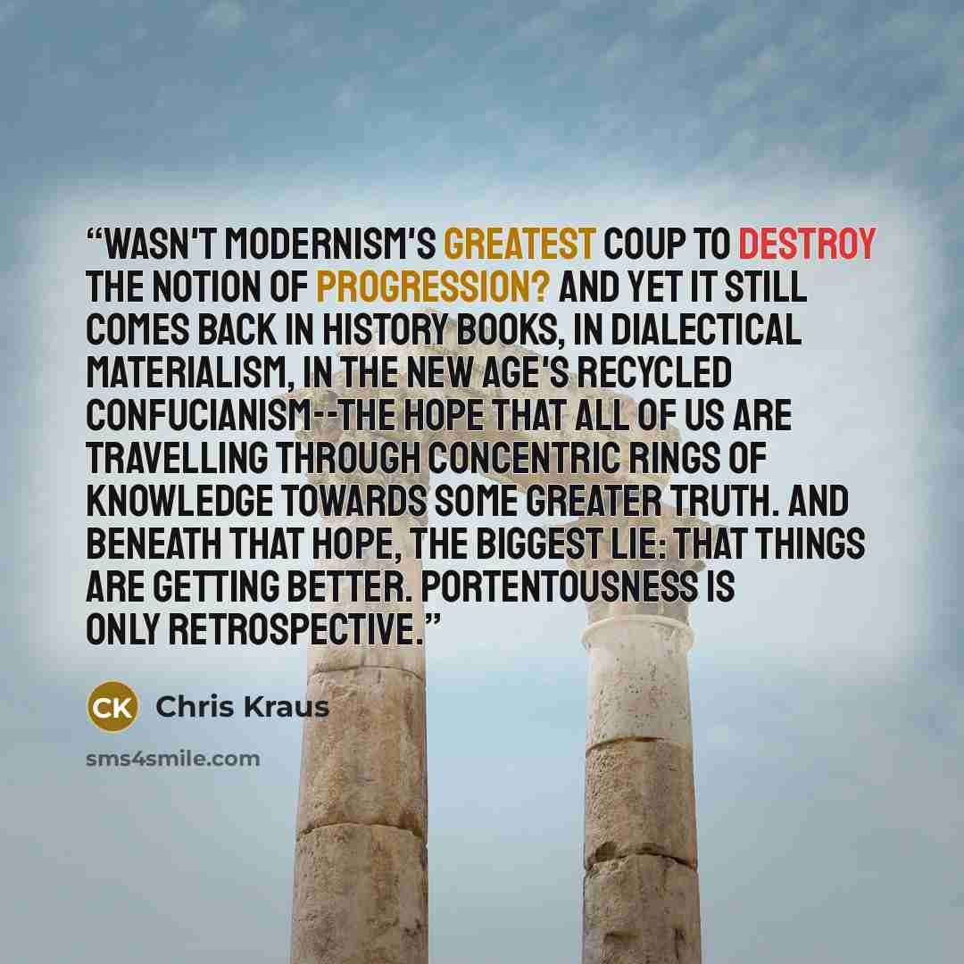 “Wasn't modernism's greatest coup to destroy the notion of progression? And yet it still comes back in history books, in dialectical materialism, in the New Age's recycled Confucianism--the hope that all of us are travelling through concentric rings of knowledge towards some greater truth. And…” quote by Chris Kraus