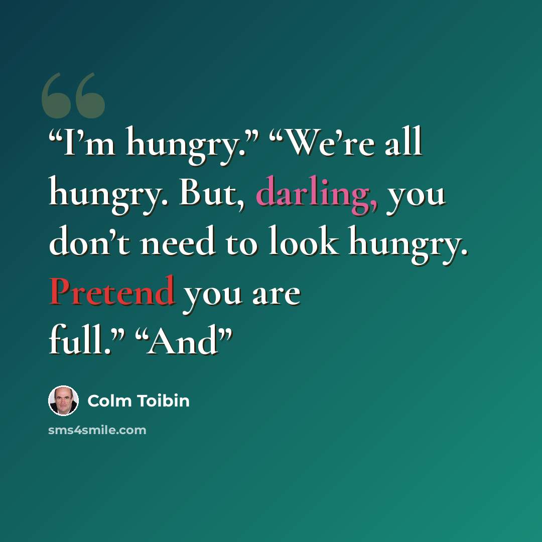 “I’m hungry.” “We’re all hungry. But, darling, you don’t need to look hungry. Pretend you are full.” “And” quote by Colm Tóibín