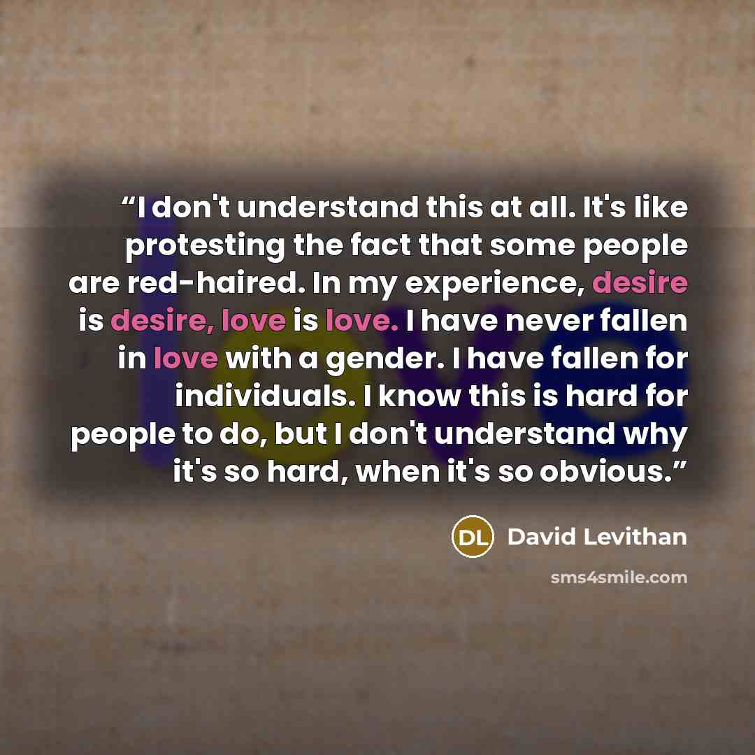 “I don't understand this at all. It's like protesting the fact that some people are red-haired. In my experience, desire is desire, love is love. I have never fallen in love with a gender. I have fallen for individuals. I know this is hard for people to do, but I don't understand why it's so hard…” quote by David Levithan