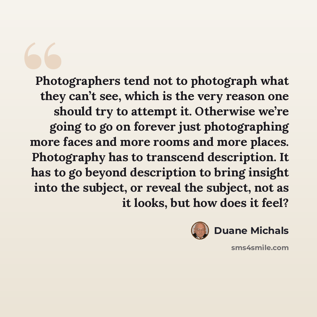 “Photographers tend not to photograph what they can’t see, which is the very reason one should try to attempt it. Otherwise we’re going to go on forever just photographing more faces and more rooms and more places. Photography has to transcend description. It has to go beyond description to bring…” quote by Duane Michals