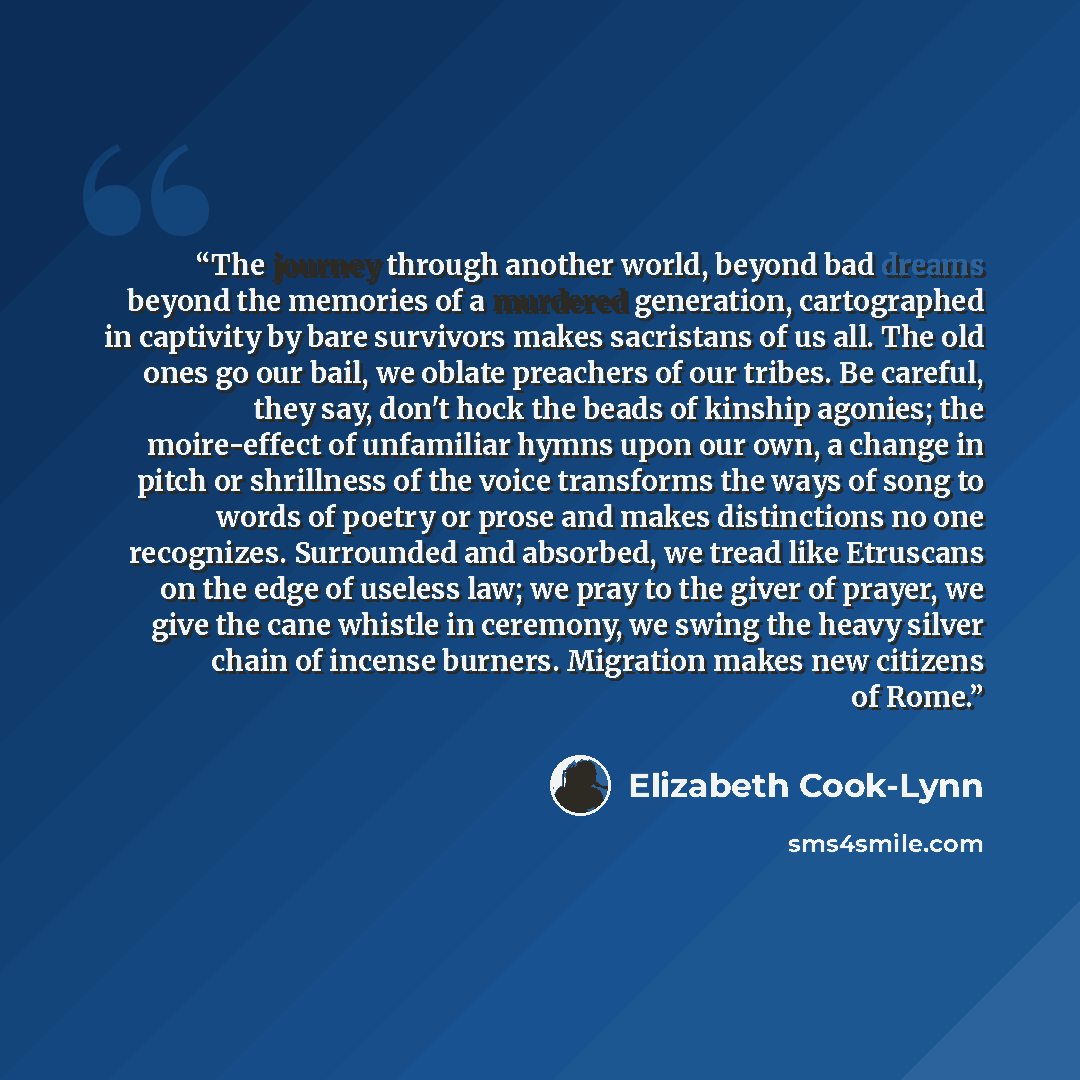 “The journey through another world, beyond bad dreams beyond the memories of a murdered generation, cartographed in captivity by bare survivors makes sacristans of us all. The old ones go our bail, we oblate preachers of our tribes. Be careful, they say, don't hock the beads of kinship agonies; the…” quote by Elizabeth Cook-Lynn