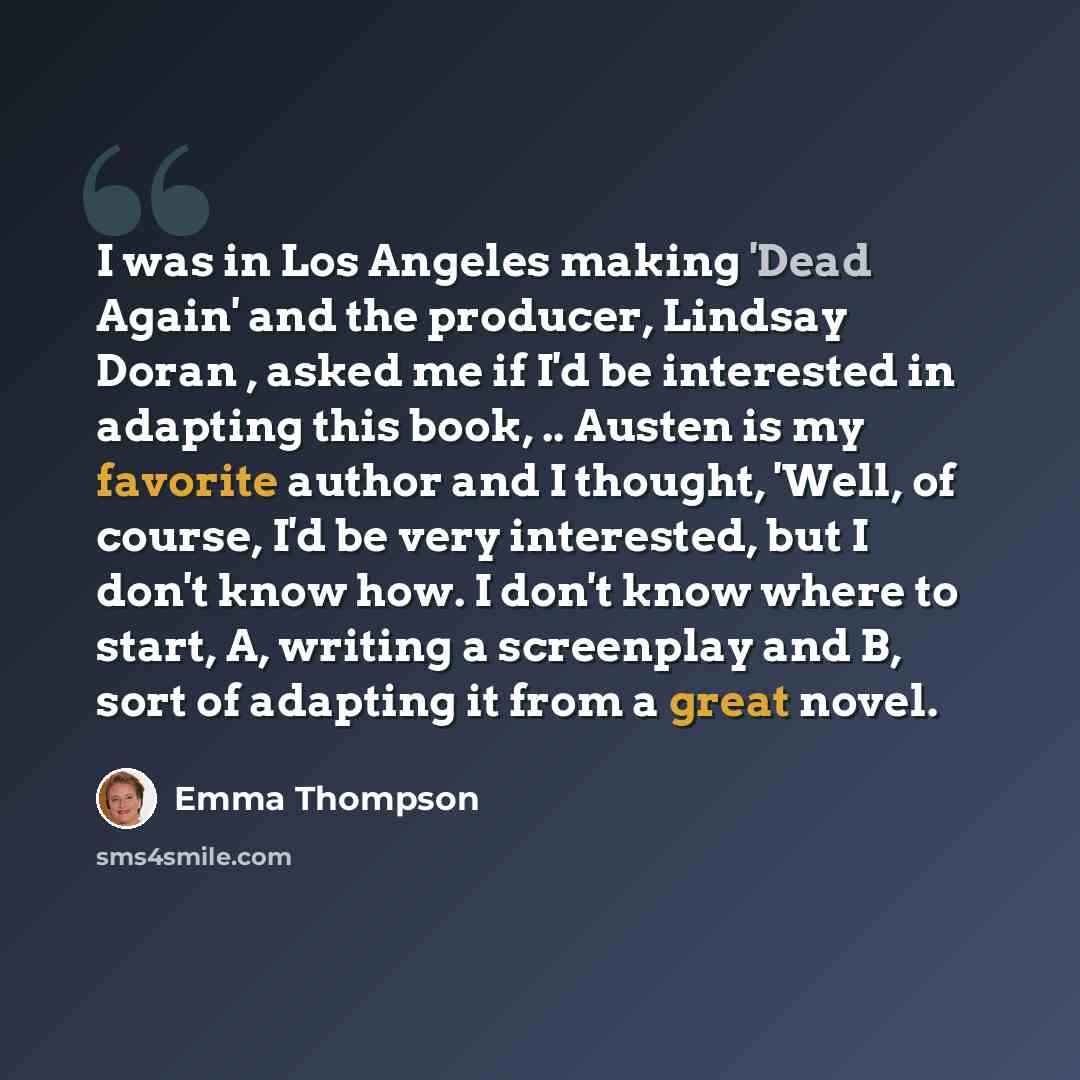 “I was in Los Angeles making 'Dead Again' and the producer, Lindsay Doran , asked me if I'd be interested in adapting this book, .. Austen is my favorite author and I thought, 'Well, of course, I'd be very interested, but I don't know how. I don't know where to start, A, writing a screenplay and B…” quote by Emma Thompson