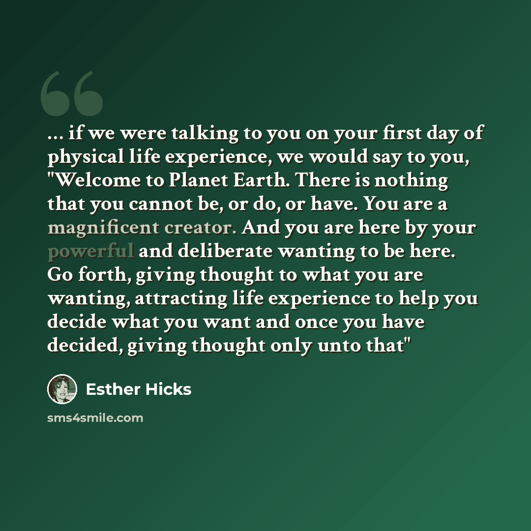 “… if we were talking to you on your first day of physical life experience, we would say to you, "Welcome to Planet Earth. There is nothing that you cannot be, or do, or have. You are a magnificent creator. And you are here by your powerful and deliberate wanting to be here. Go forth, giving…” quote by Esther Hicks