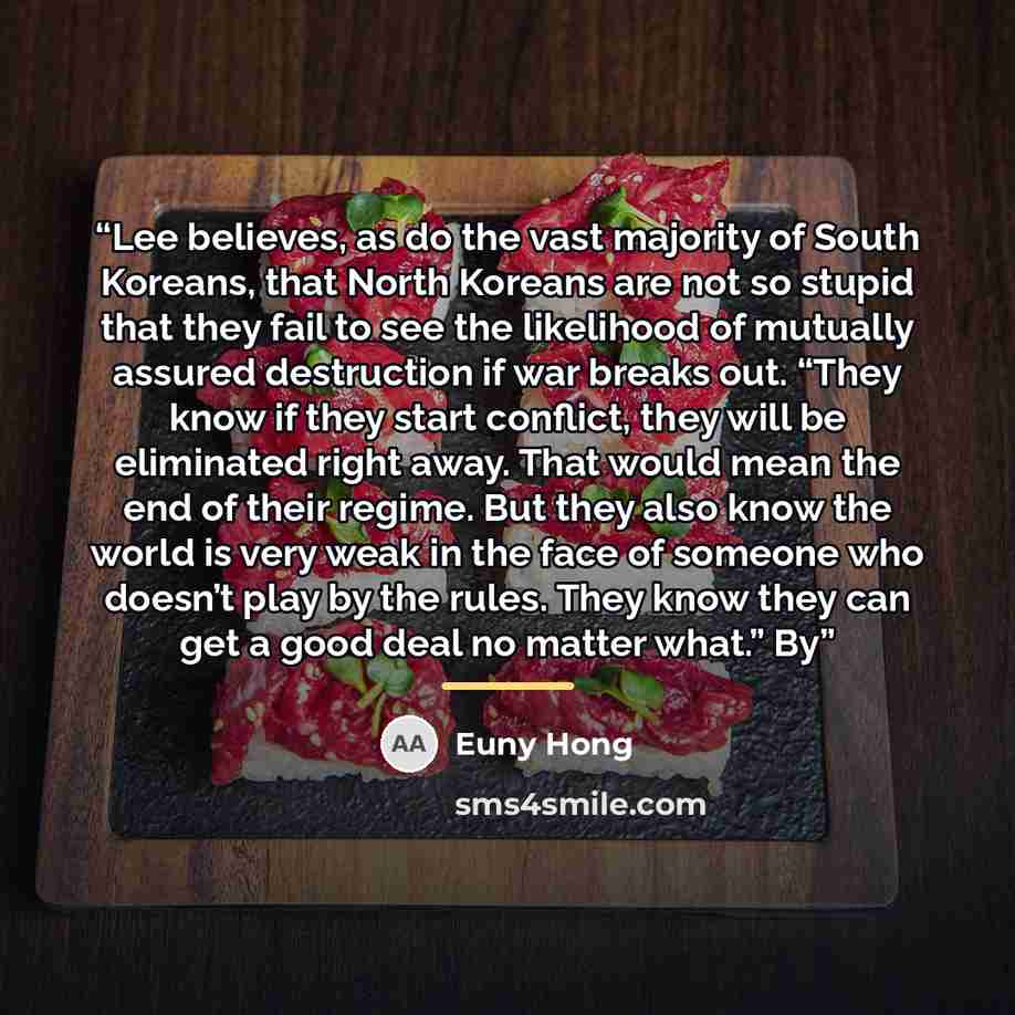 “Lee believes, as do the vast majority of South Koreans, that North Koreans are not so stupid that they fail to see the likelihood of mutually assured destruction if war breaks out. “They know if they start conflict, they will be eliminated right away. That would mean the end of their regime. But…” quote by Euny Hong