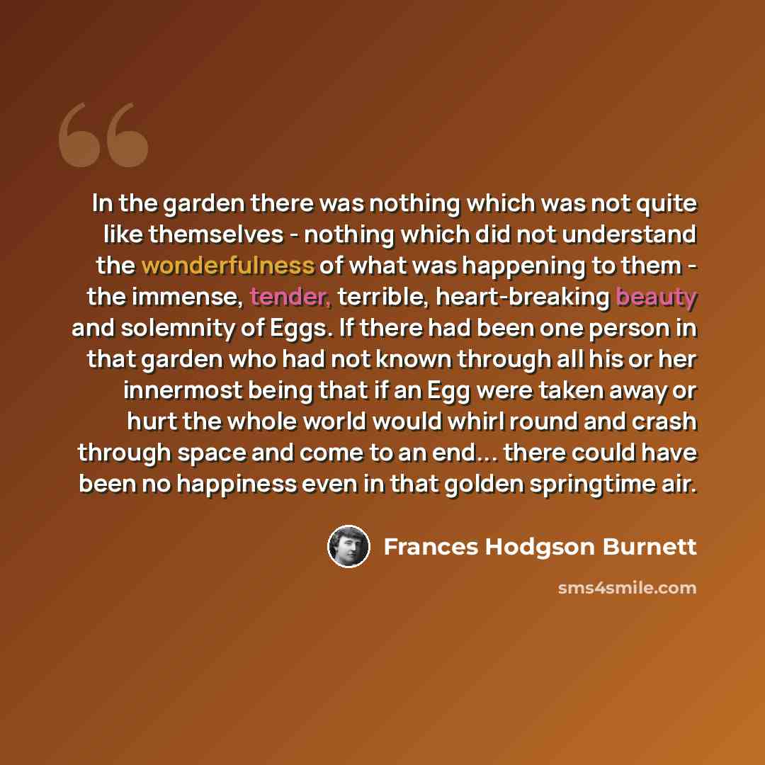 “In the garden there was nothing which was not quite like themselves - nothing which did not understand the wonderfulness of what was happening to them - the immense, tender, terrible, heart-breaking beauty and solemnity of Eggs. If there had been one person in that garden who had not known through…” quote by Frances Hodgson Burnett