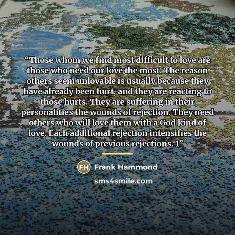 “Those whom we find most difficult to love are those who need our love the most. The reason others seem unlovable is usually because they have already been hurt, and they are reacting to those hurts. They are suffering in their personalities the wounds of rejection. They need others who will love…” quote by Frank Hammond