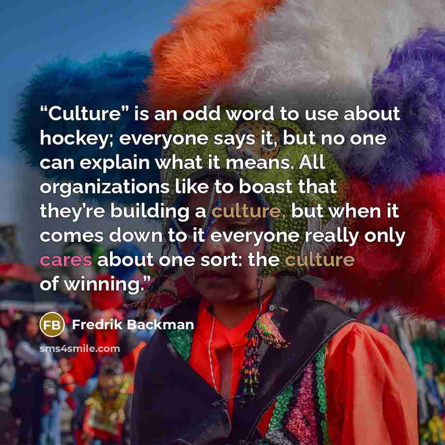 “Culture” is an odd word to use about hockey; everyone says it, but no one can explain what it means. All organizations like to boast that they’re building a culture, but when it comes down to it everyone really only cares about one sort: the culture of winning.” quote by Fredrik Backman