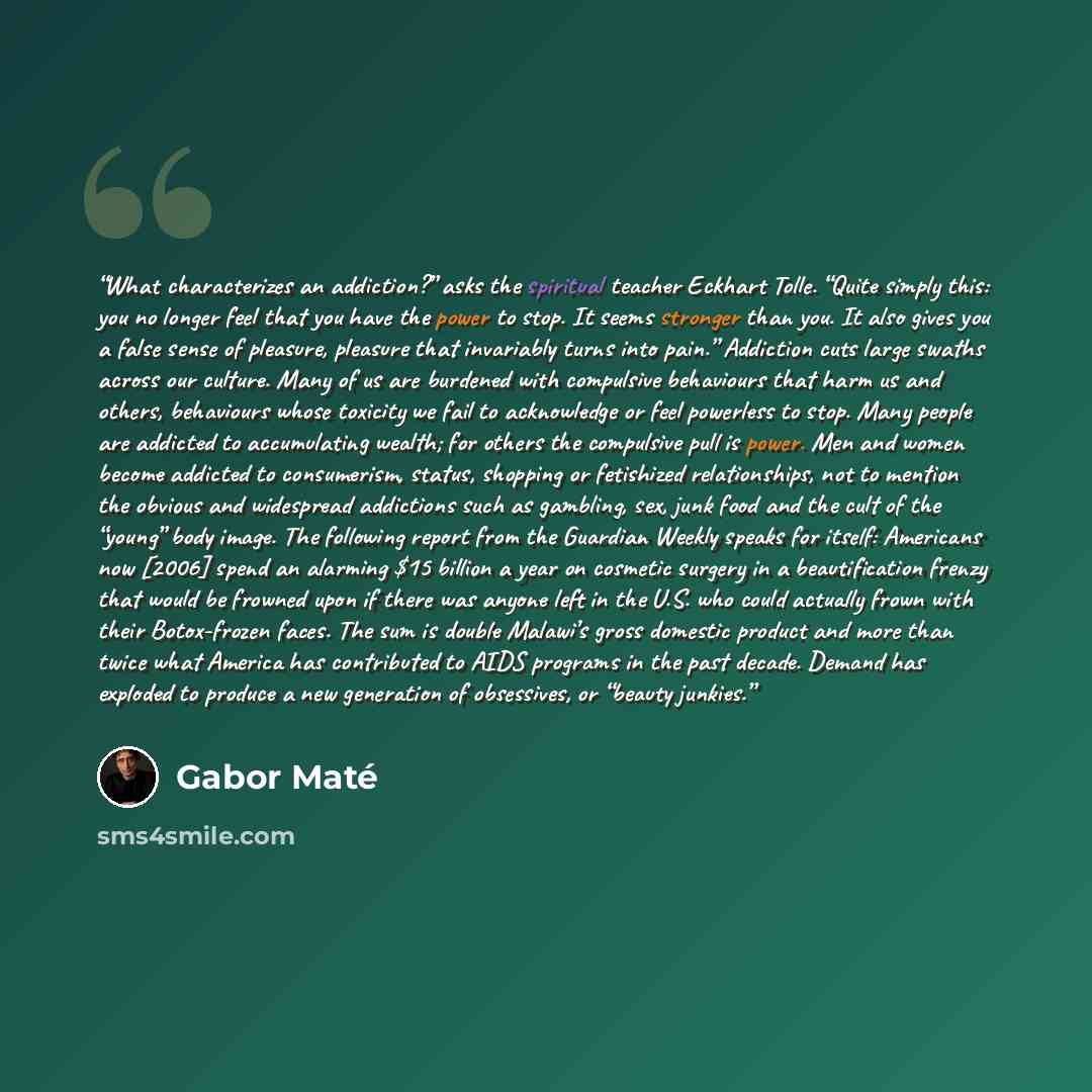 “What characterizes an addiction?” asks the spiritual teacher Eckhart Tolle. “Quite simply this: you no longer feel that you have the power to stop. It seems stronger than you. It also gives you a false sense of pleasure, pleasure that invariably turns into pain.” Addiction cuts large swaths across…” quote by Gabor Maté