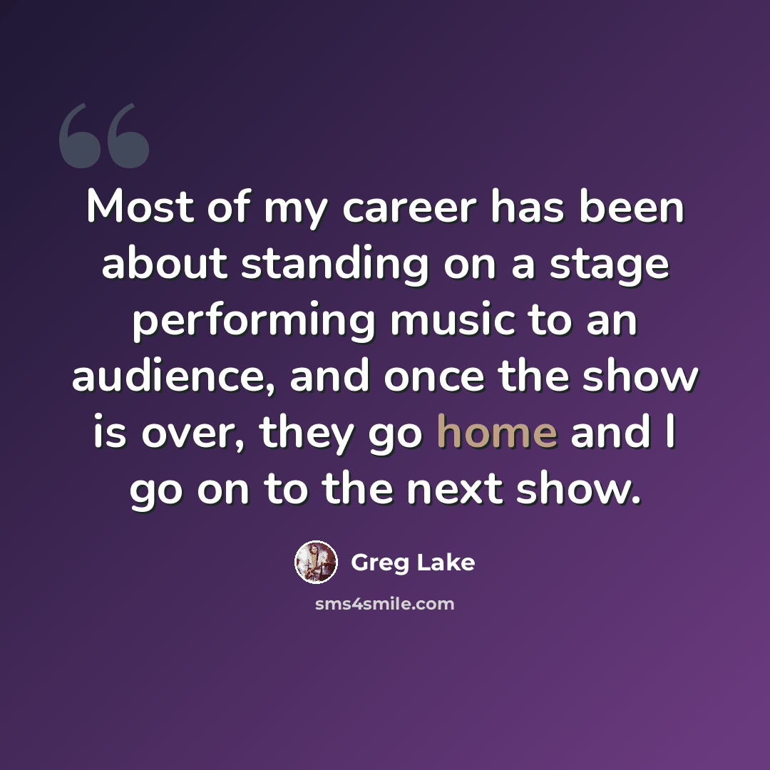 “Most of my career has been about standing on a stage performing music to an audience, and once the show is over, they go home and I go on to the next show.” quote by Greg Lake