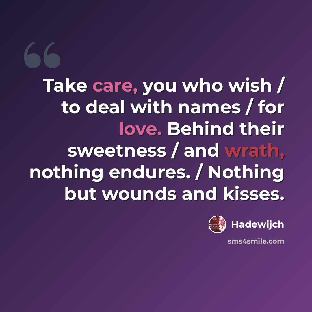 “Take care, you who wish / to deal with names / for love. Behind their sweetness / and wrath, nothing endures. / Nothing but wounds and kisses.” quote by Hadewijch